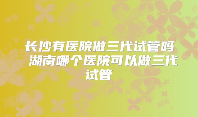 长沙有医院做三代试管吗 湖南哪个医院可以做三代试管