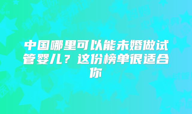中国哪里可以能未婚做试管婴儿？这份榜单很适合你
