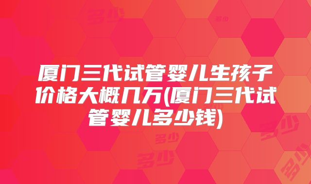 厦门三代试管婴儿生孩子价格大概几万(厦门三代试管婴儿多少钱)