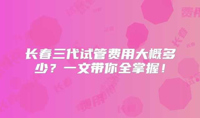 长春三代试管费用大概多少?一文带你全掌握!