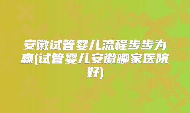 安徽试管婴儿流程步步为赢(试管婴儿安徽哪家医院好)