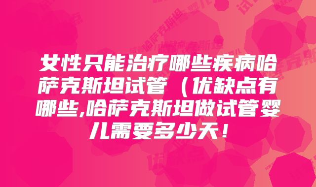 女性只能治疗哪些疾病哈萨克斯坦试管（优缺点有哪些,哈萨克斯坦做试管婴儿需要多少天！
