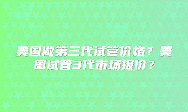 美国做第三代试管价格？美国试管3代市场报价？