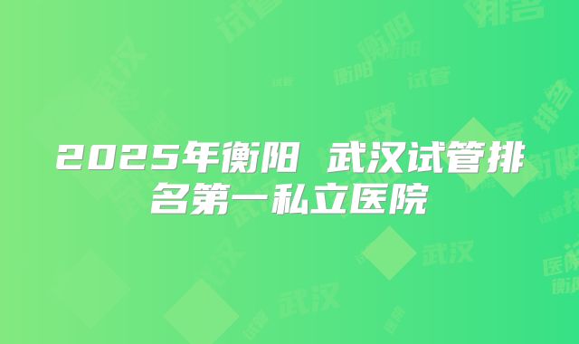 2025年衡阳 武汉试管排名第一私立医院