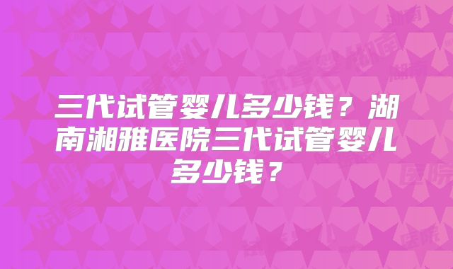 三代试管婴儿多少钱？湖南湘雅医院三代试管婴儿多少钱？