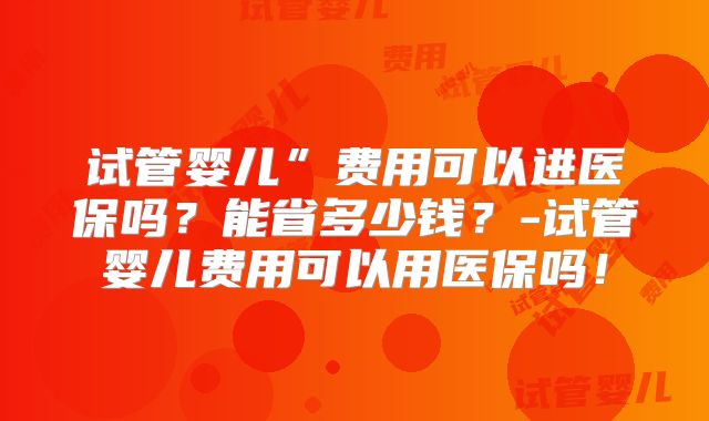 试管婴儿”费用可以进医保吗？能省多少钱？-试管婴儿费用可以用医保吗！