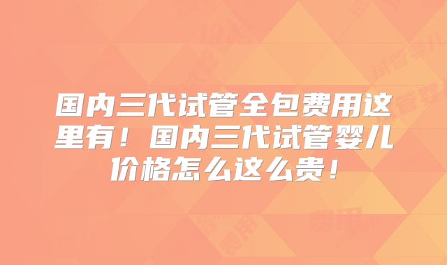 国内三代试管全包费用这里有！国内三代试管婴儿价格怎么这么贵！