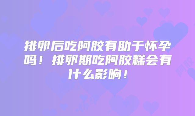 排卵后吃阿胶有助于怀孕吗!排卵期吃阿胶糕会有什么影响!