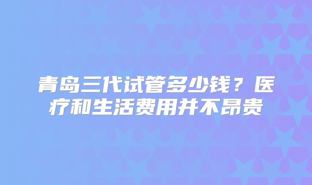 青岛三代试管多少钱？医疗和生活费用并不昂贵