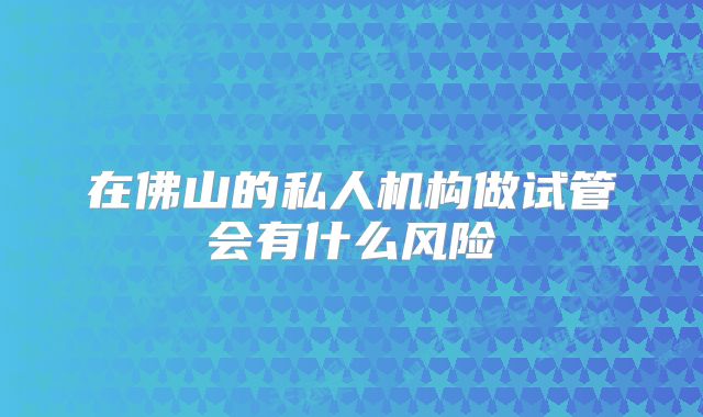 在佛山的私人机构做试管会有什么风险