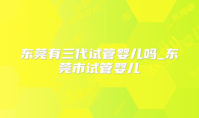 东莞有三代试管婴儿吗_东莞市试管婴儿
