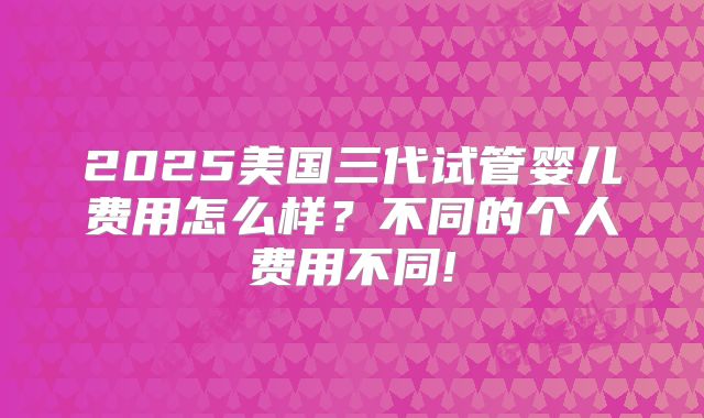 2025美国三代试管婴儿费用怎么样？不同的个人费用不同!