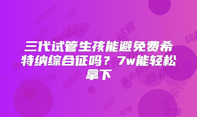 三代试管生孩能避免费希特纳综合征吗？7w能轻松拿下