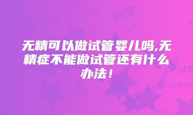 无精可以做试管婴儿吗,无精症不能做试管还有什么办法！