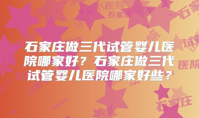 石家庄做三代试管婴儿医院哪家好?石家庄做三代试管婴儿医院哪家好些?