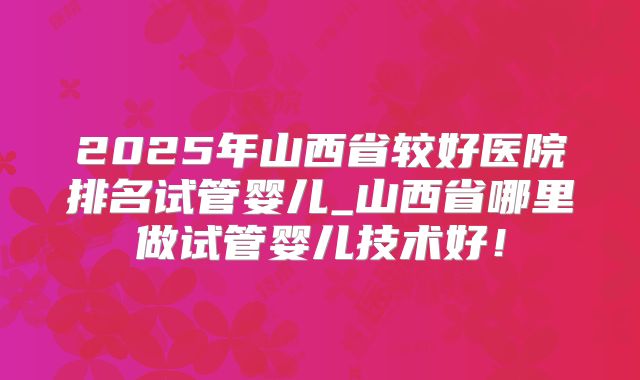2025年山西省较好医院排名试管婴儿_山西省哪里做试管婴儿技术好！
