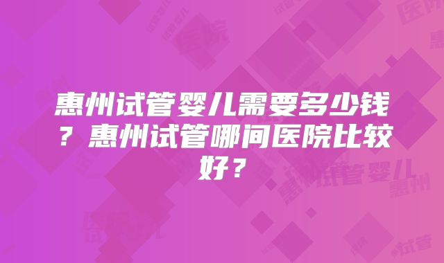 惠州试管婴儿需要多少钱？惠州试管哪间医院比较好？