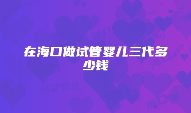 在海口做试管婴儿三代多少钱