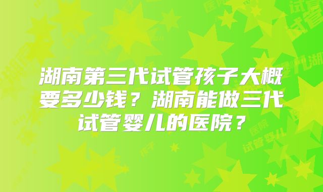 湖南第三代试管孩子大概要多少钱？湖南能做三代试管婴儿的医院？