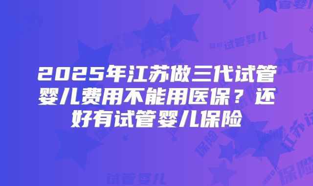 2025年江苏做三代试管婴儿费用不能用医保？还好有试管婴儿保险