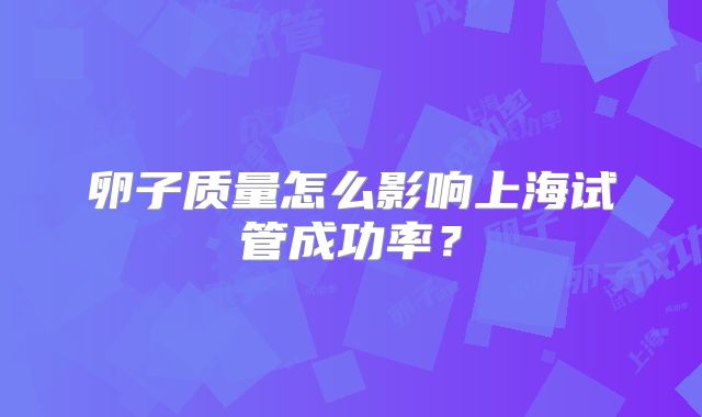 卵子质量怎么影响上海试管成功率?