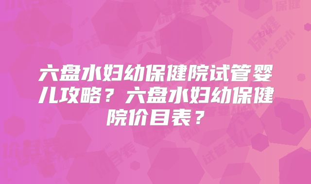 六盘水妇幼保健院试管婴儿攻略？六盘水妇幼保健院价目表？
