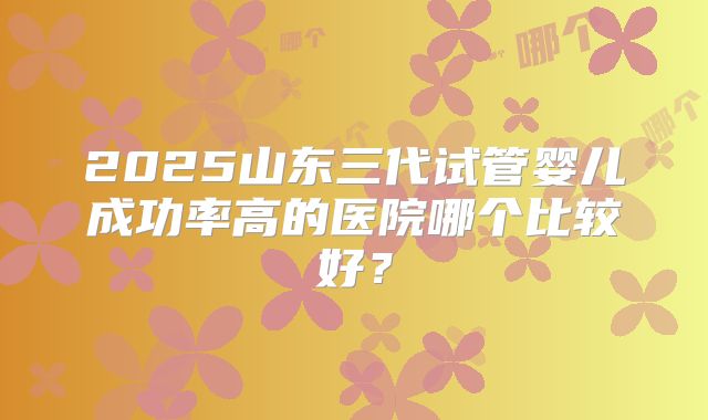 2025山东三代试管婴儿成功率高的医院哪个比较好？