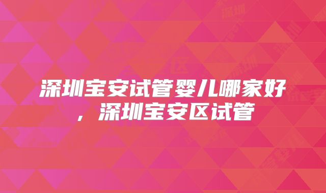 深圳宝安试管婴儿哪家好，深圳宝安区试管