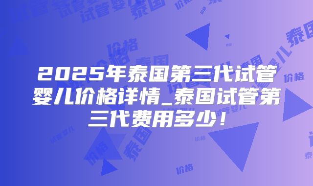 2025年泰国第三代试管婴儿价格详情_泰国试管第三代费用多少！