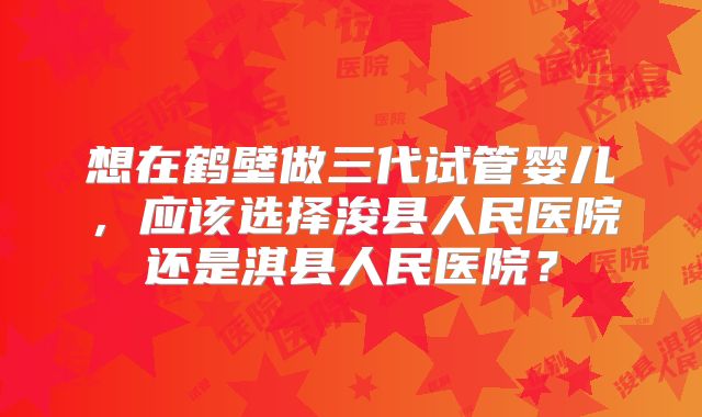 想在鹤壁做三代试管婴儿,应该选择浚县人民医院还是淇县人民医院?