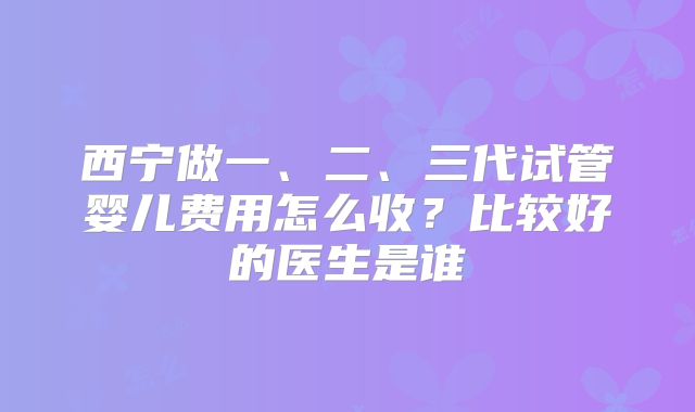 西宁做一、二、三代试管婴儿费用怎么收?比较好的医生是谁