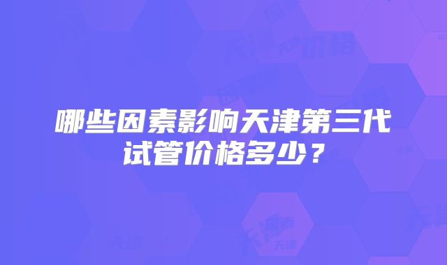 哪些因素影响天津第三代试管价格多少？