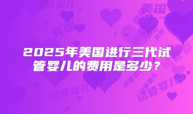 2025年美国进行三代试管婴儿的费用是多少?