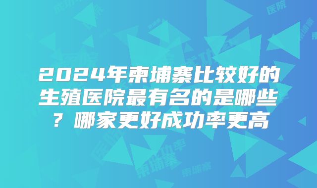 2024年柬埔寨比较好的生殖医院最有名的是哪些？哪家更好成功率更高