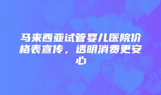 马来西亚试管婴儿医院价格表宣传，透明消费更安心