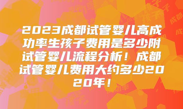 2023成都试管婴儿高成功率生孩子费用是多少附试管婴儿流程分析！成都试管婴儿费用大约多少2020年！
