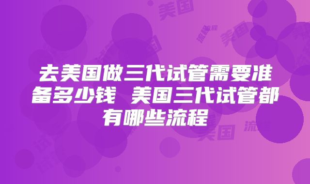 去美国做三代试管需要准备多少钱 美国三代试管都有哪些流程