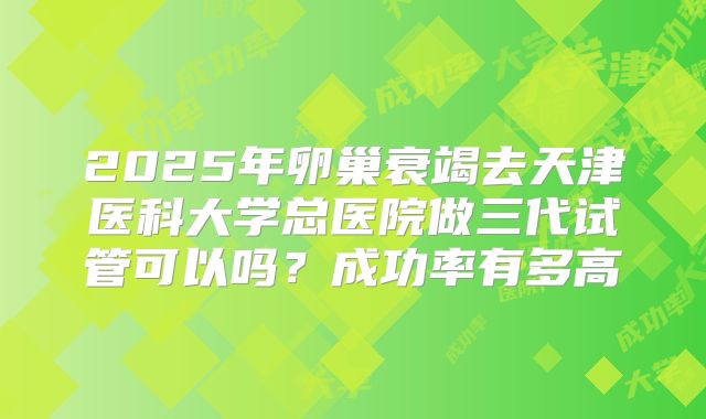 2025年卵巢衰竭去天津医科大学总医院做三代试管可以吗？成功率有多高