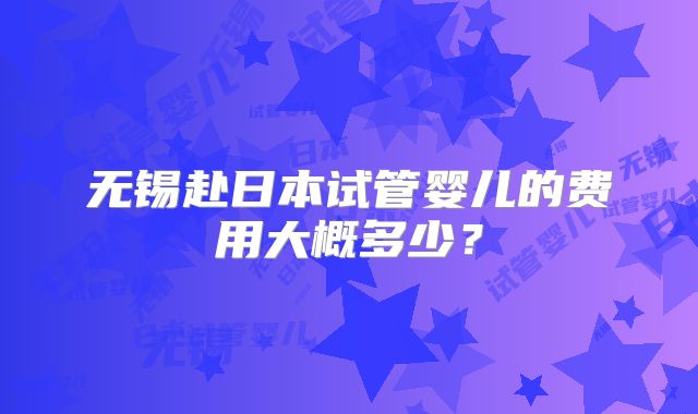 无锡赴日本试管婴儿的费用大概多少？