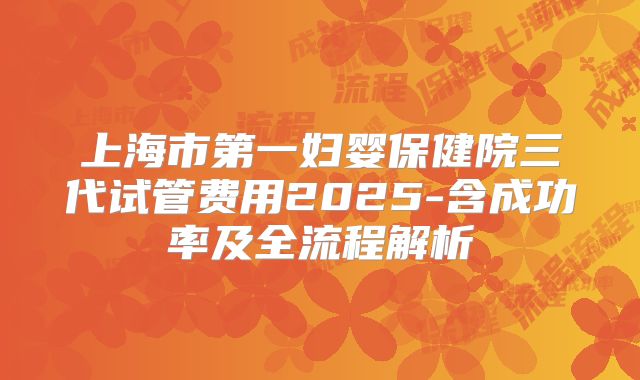 上海市第一妇婴保健院三代试管费用2025-含成功率及全流程解析
