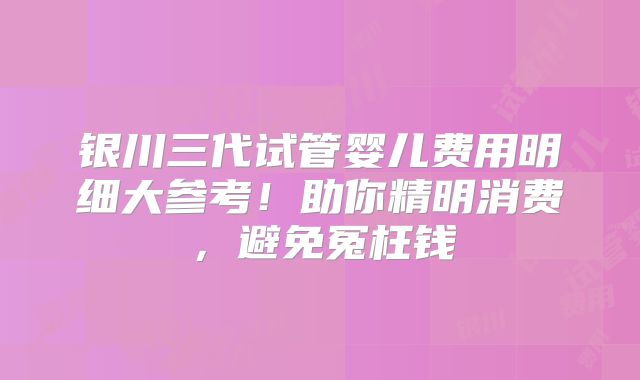 银川三代试管婴儿费用明细大参考！助你精明消费，避免冤枉钱