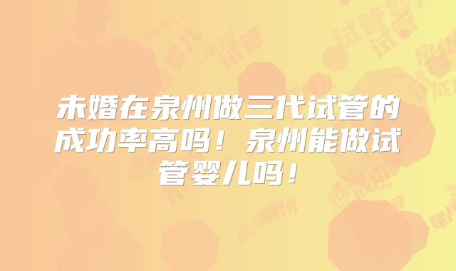 未婚在泉州做三代试管的成功率高吗！泉州能做试管婴儿吗！
