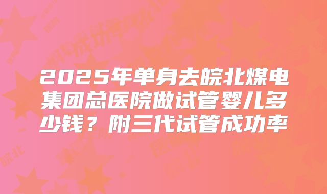 2025年单身去皖北煤电集团总医院做试管婴儿多少钱？附三代试管成功率