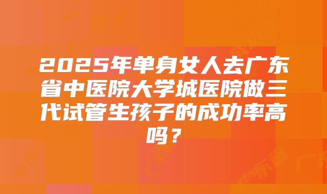 2025年单身女人去广东省中医院大学城医院做三代试管生孩子的成功率高吗？