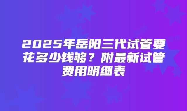 2025年岳阳三代试管要花多少钱够？附最新试管费用明细表