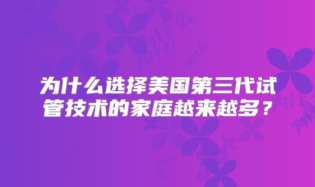 为什么选择美国第三代试管技术的家庭越来越多？