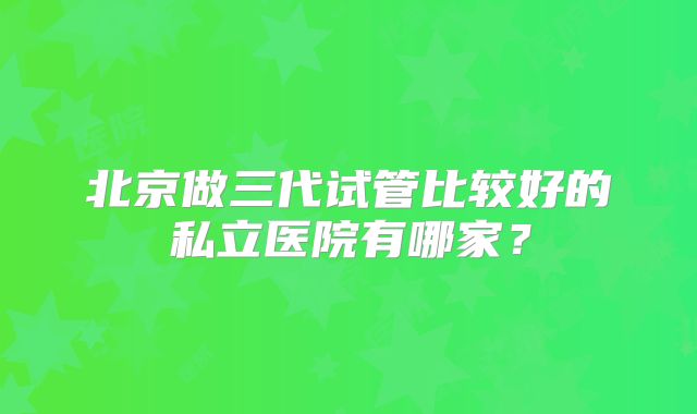 北京做三代试管比较好的私立医院有哪家？