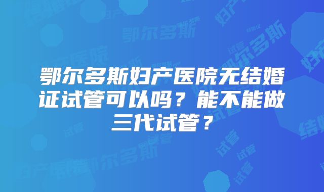 鄂尔多斯妇产医院无结婚证试管可以吗？能不能做三代试管？