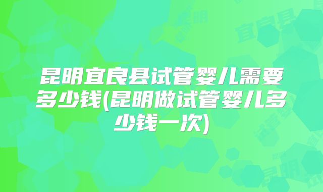 昆明宜良县试管婴儿需要多少钱(昆明做试管婴儿多少钱一次)