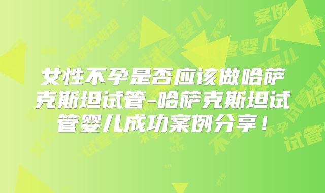 女性不孕是否应该做哈萨克斯坦试管-哈萨克斯坦试管婴儿成功案例分享！